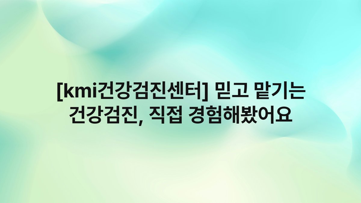 [kmi건강검진센터] 믿고 맡기는 건강검진, 직접 경험해봤어요