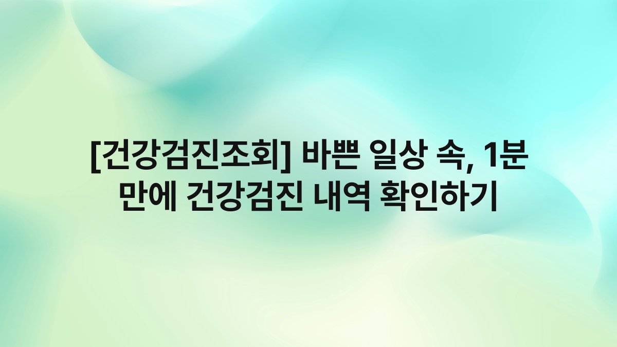 [건강검진조회] 바쁜 일상 속, 1분 만에 건강검진 내역 확인하기