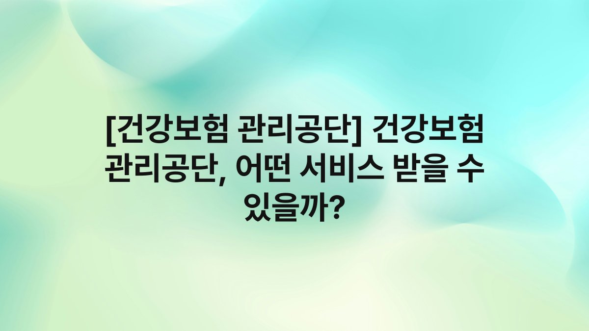 [건강보험 관리공단] 건강보험 관리공단, 어떤 서비스 받을 수 있을까?