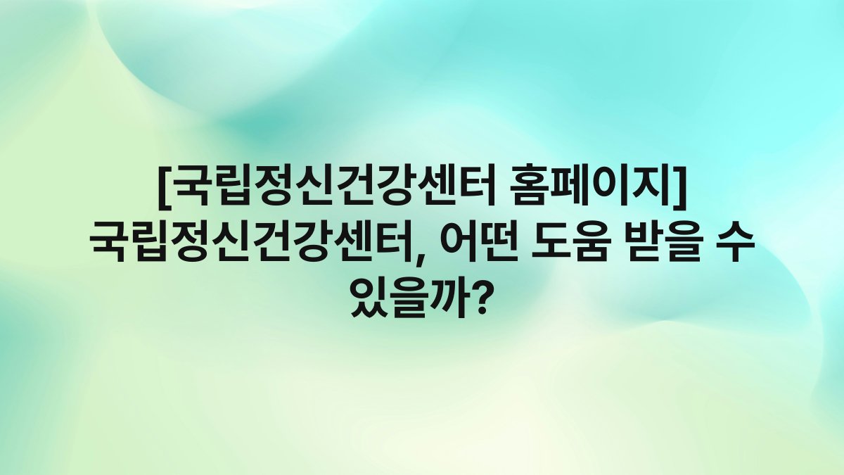 [국립정신건강센터 홈페이지] 국립정신건강센터, 어떤 도움 받을 수 있을까?