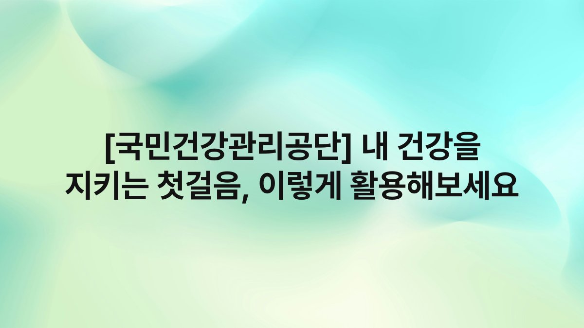 [국민건강관리공단] 내 건강을 지키는 첫걸음, 이렇게 활용해보세요