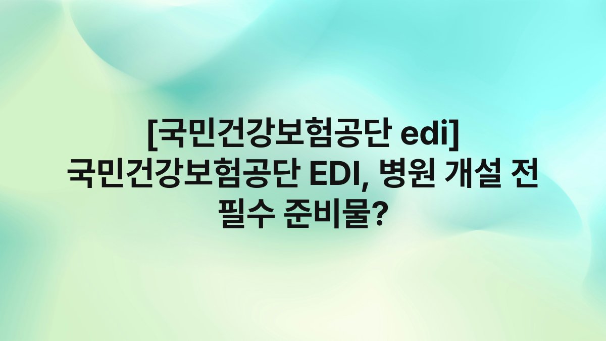 [국민건강보험공단 edi] 국민건강보험공단 EDI, 병원 개설 전 필수 준비물?