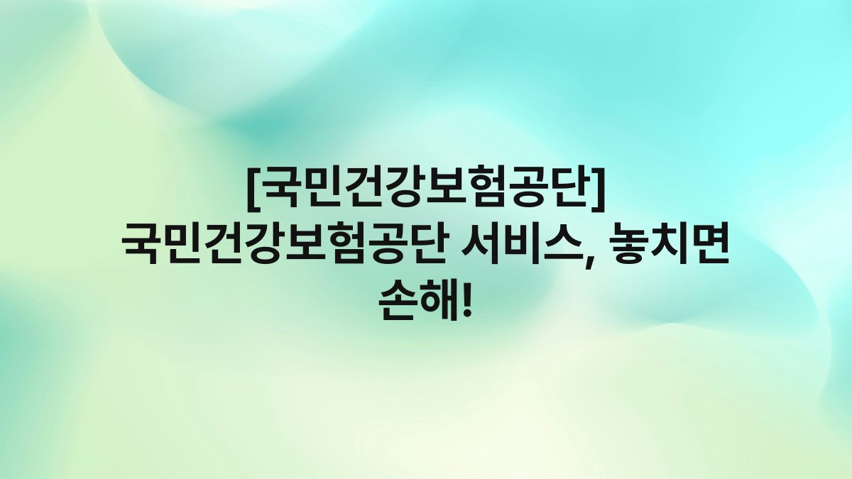 [국민건강보험공단] 국민건강보험공단 서비스, 놓치면 손해!