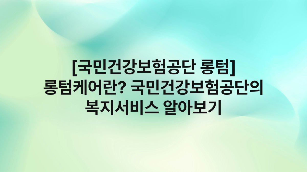 [국민건강보험공단 롱텀] 롱텀케어란? 국민건강보험공단의 복지서비스 알아보기
