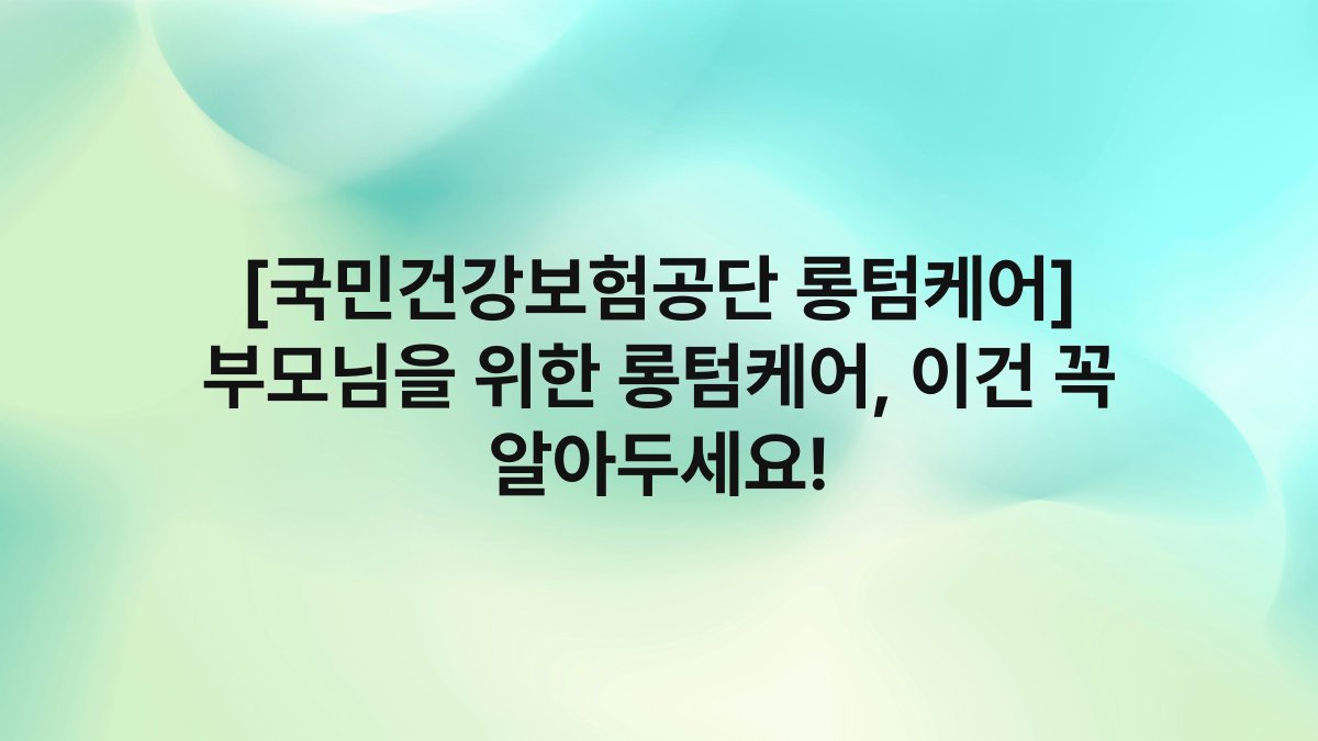 [국민건강보험공단 롱텀케어] 부모님을 위한 롱텀케어, 이건 꼭 알아두세요!