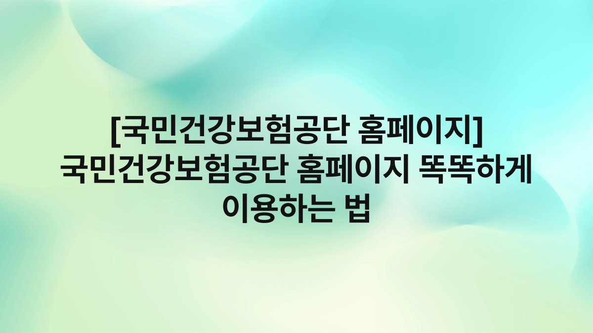 [국민건강보험공단 홈페이지] 국민건강보험공단 홈페이지 똑똑하게 이용하는 법