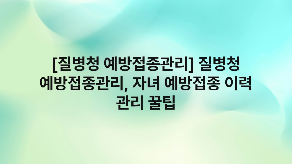 [질병청 예방접종관리] 질병청 예방접종관리, 자녀 예방접종 이력 관리 꿀팁