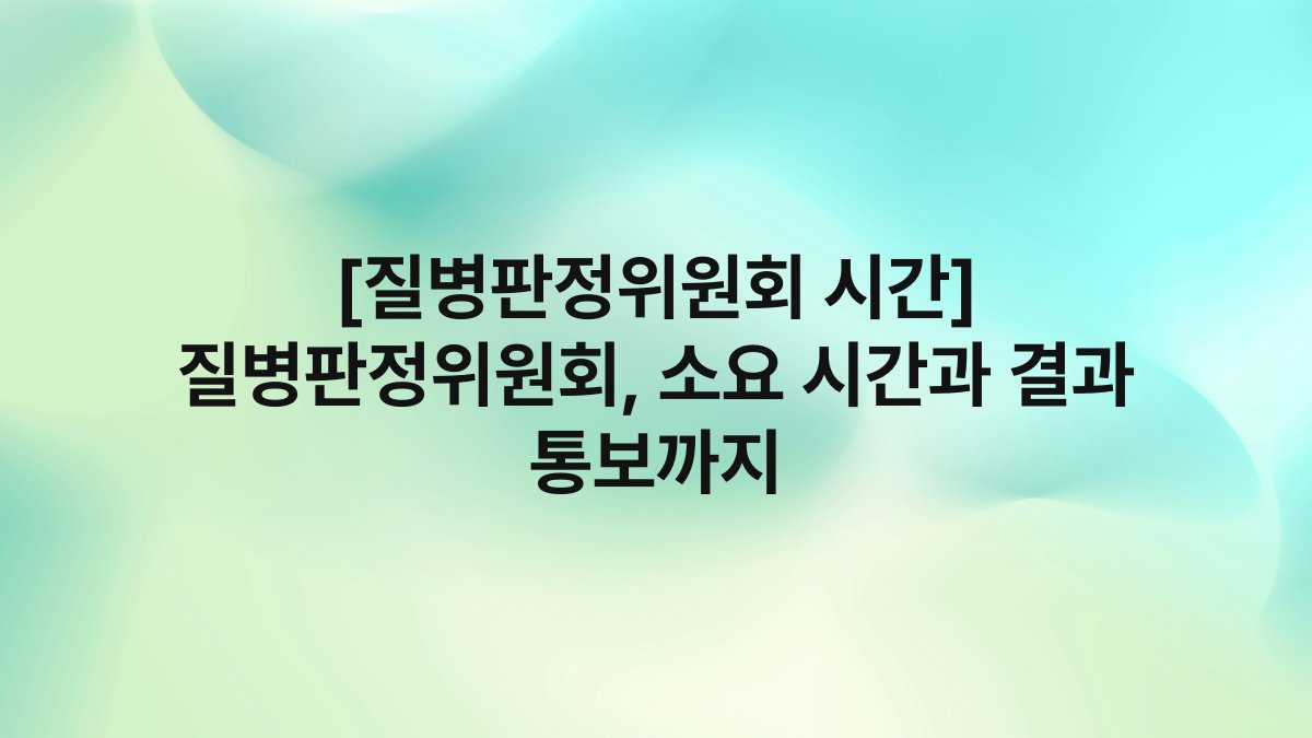 [질병판정위원회 시간] 질병판정위원회, 소요 시간과 결과 통보까지