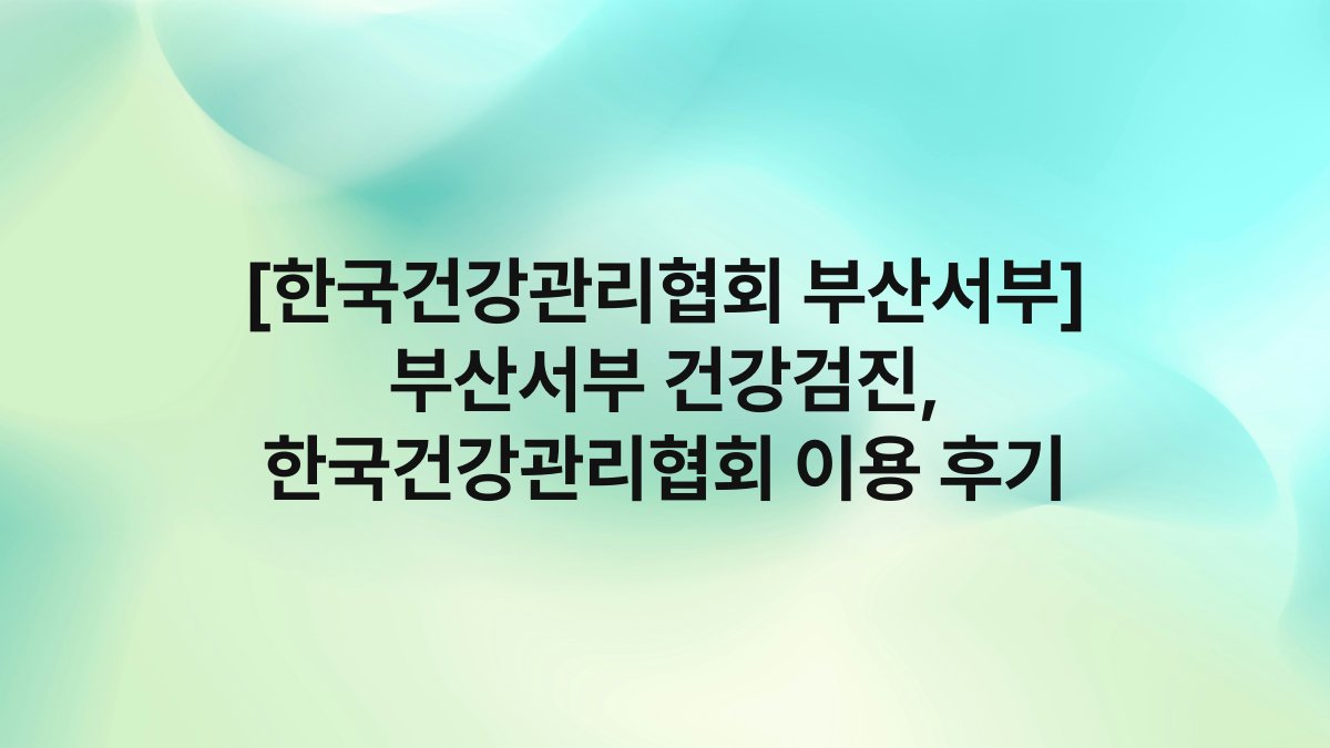 [한국건강관리협회 부산서부] 부산서부 건강검진, 한국건강관리협회 이용 후기