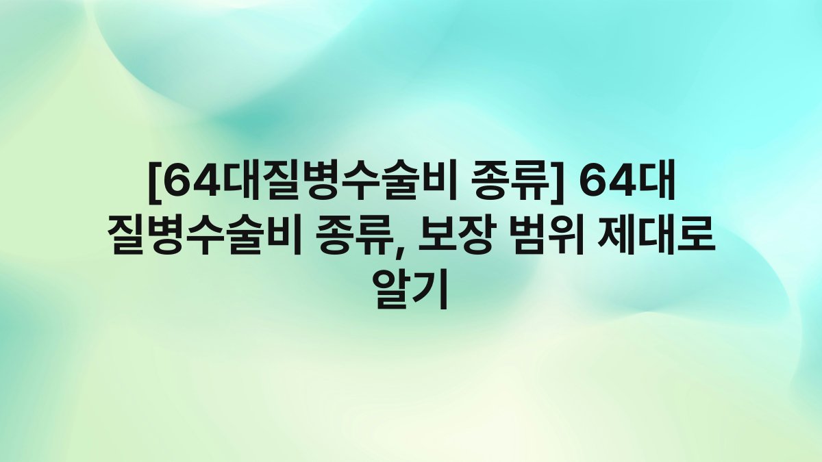 [64대질병수술비 종류] 64대 질병수술비 종류, 보장 범위 제대로 알기