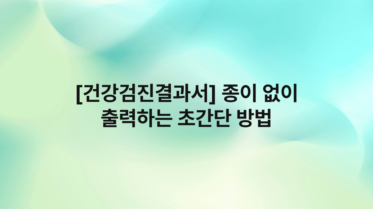[건강검진결과서] 종이 없이 출력하는 초간단 방법