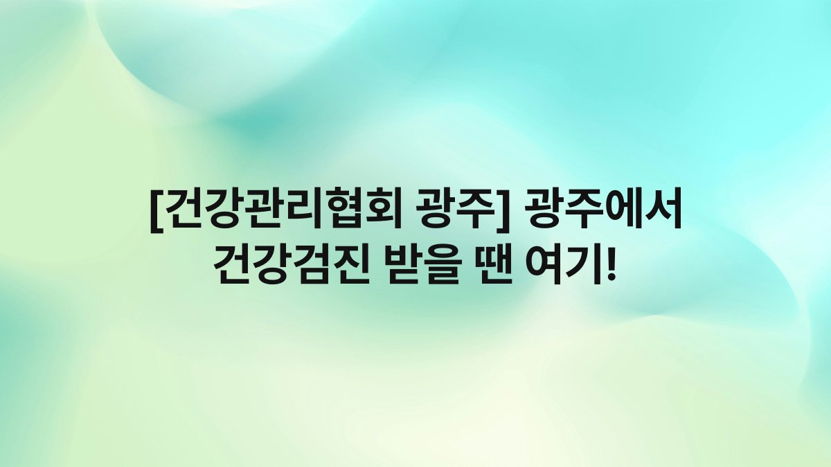 [건강관리협회 광주] 광주에서 건강검진 받을 땐 여기!
