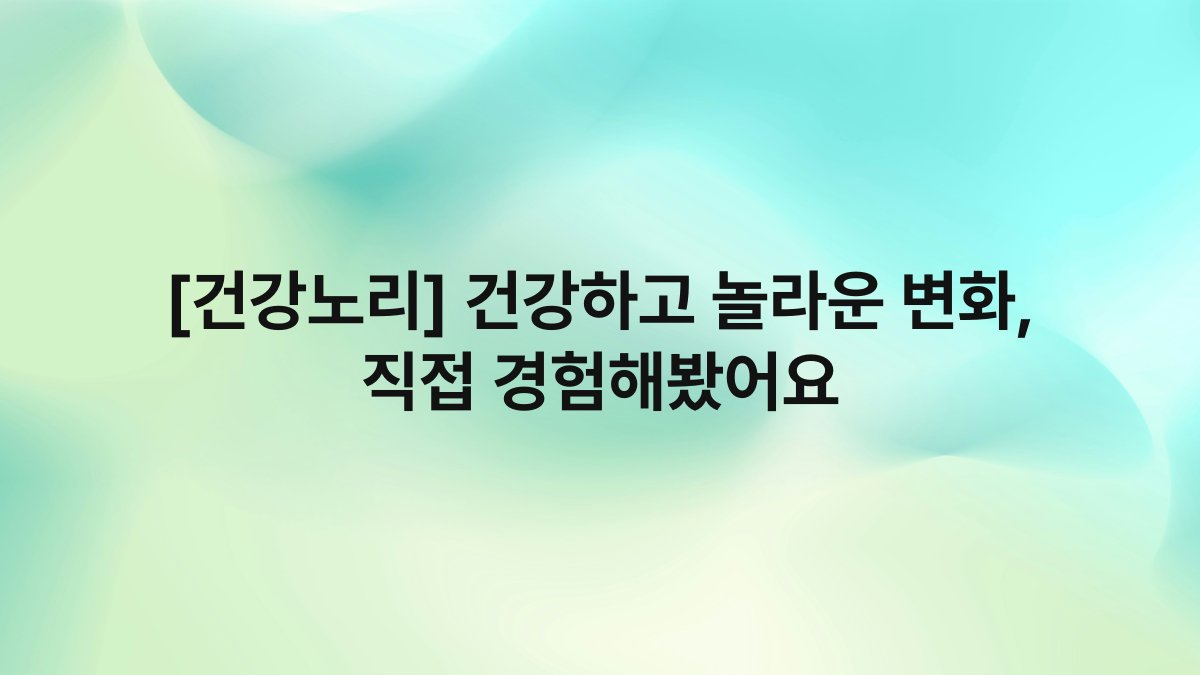[건강노리] 건강하고 놀라운 변화, 직접 경험해봤어요