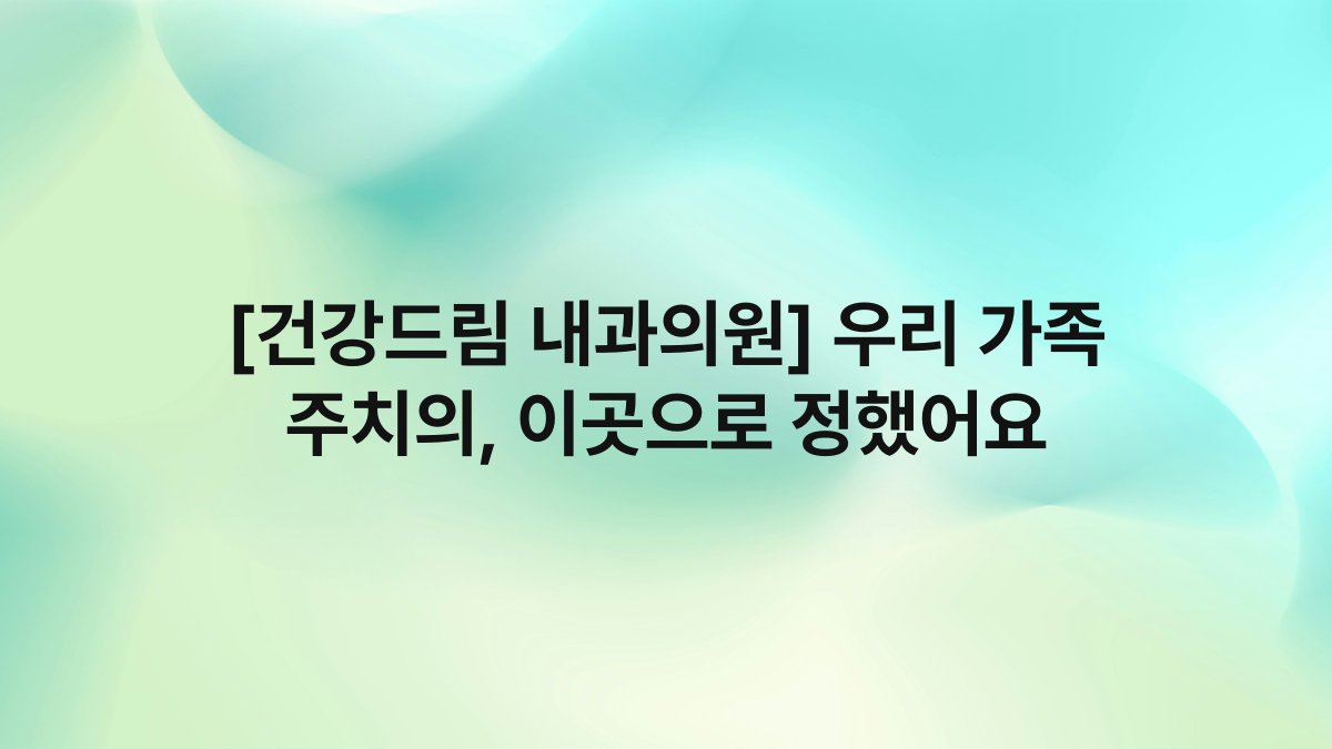 [건강드림 내과의원] 우리 가족 주치의, 이곳으로 정했어요