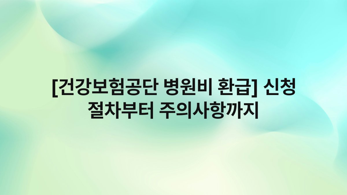 [건강보험공단 병원비 환급] 신청 절차부터 주의사항까지