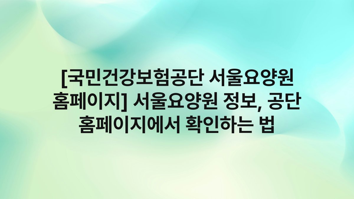 [국민건강보험공단 서울요양원 홈페이지] 서울요양원 정보, 공단 홈페이지에서 확인하는 법