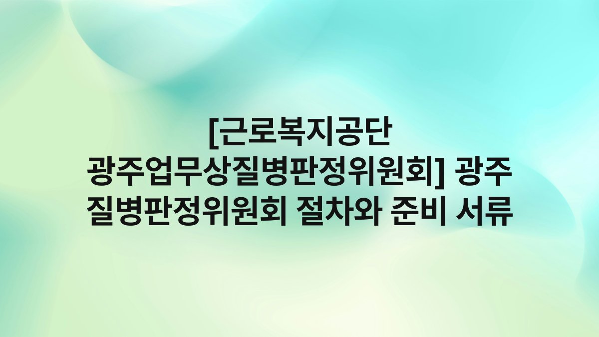 [근로복지공단 광주업무상질병판정위원회] 광주 질병판정위원회 절차와 준비 서류