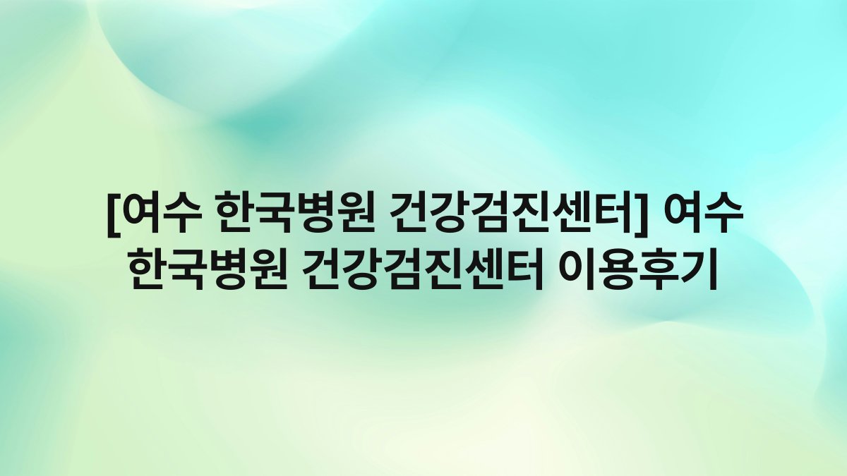 [여수 한국병원 건강검진센터] 여수 한국병원 건강검진센터 이용후기