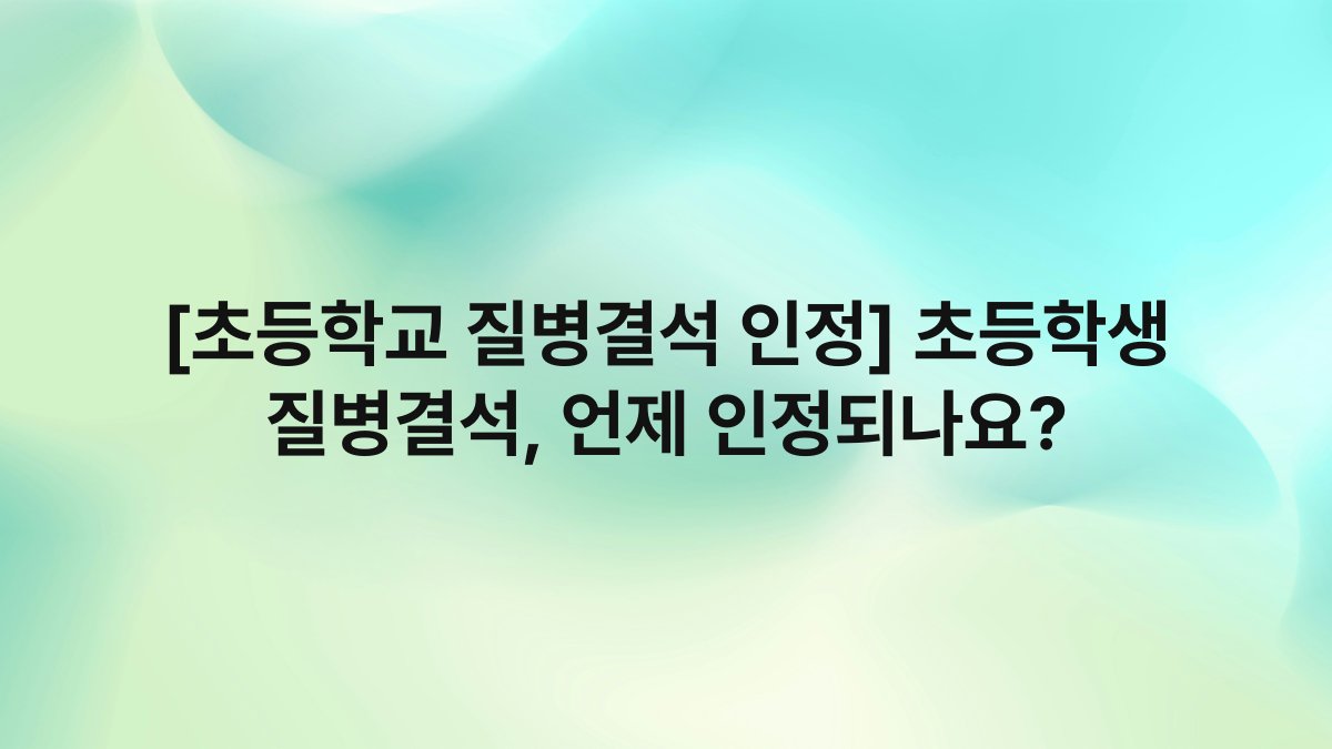 [초등학교 질병결석 인정] 초등학생 질병결석, 언제 인정되나요?