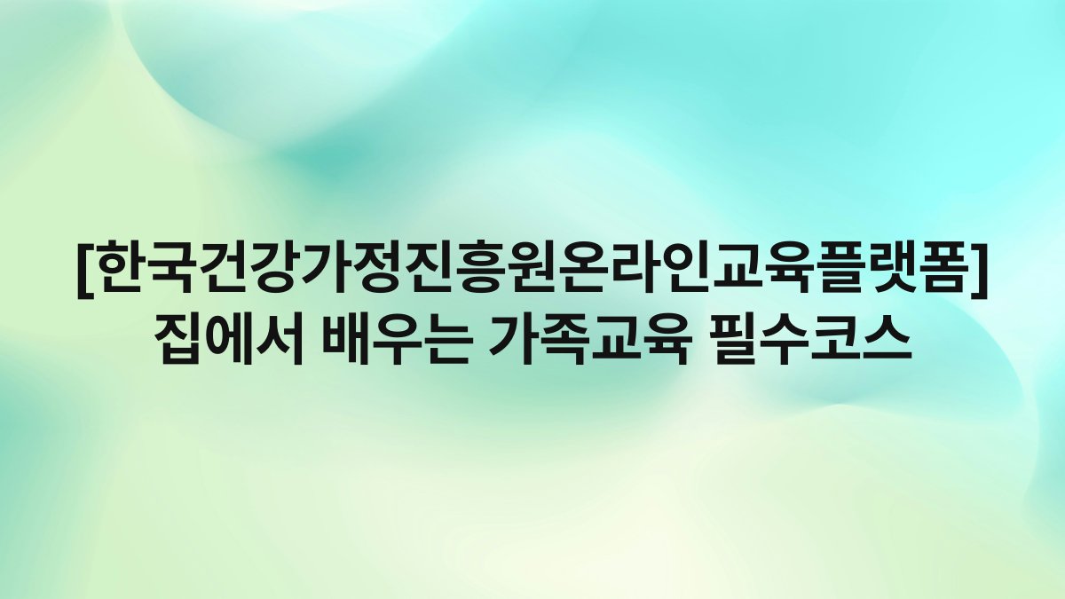 [한국건강가정진흥원온라인교육플랫폼] 집에서 배우는 가족교육 필수코스