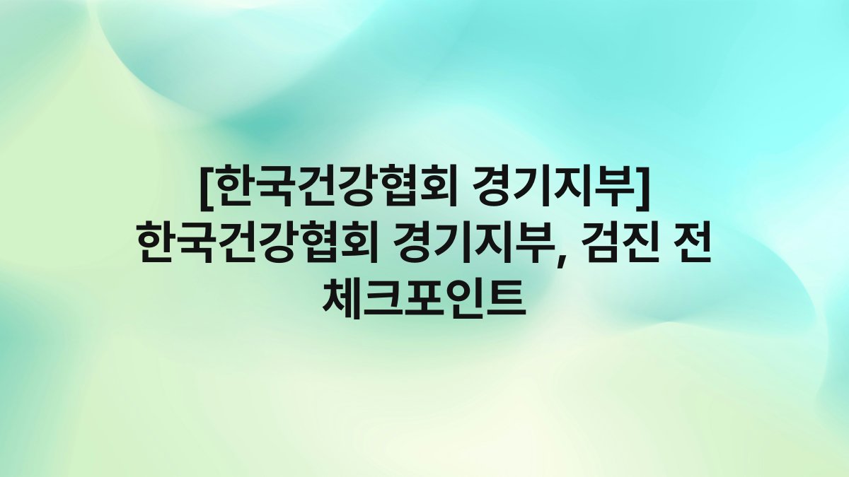 [한국건강협회 경기지부] 한국건강협회 경기지부, 검진 전 체크포인트