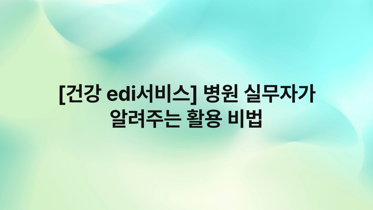 [건강 edi서비스] 병원 실무자가 알려주는 활용 비법