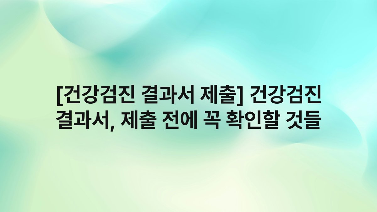 [건강검진 결과서 제출] 건강검진 결과서, 제출 전에 꼭 확인할 것들