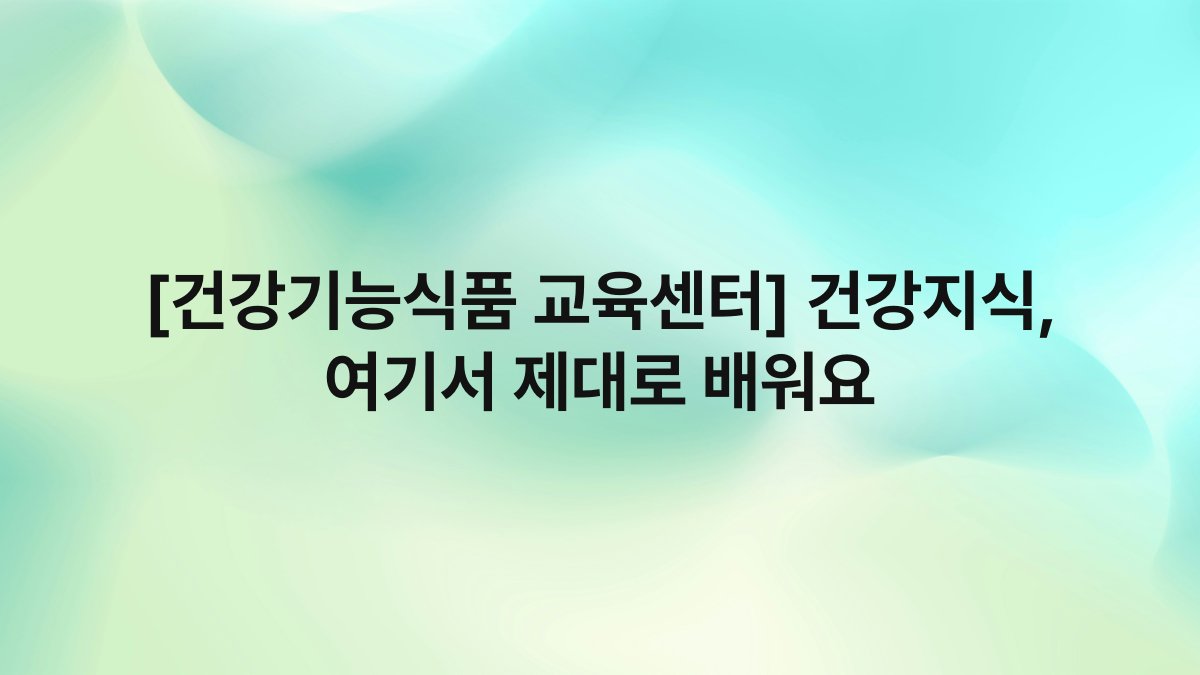 [건강기능식품 교육센터] 건강지식, 여기서 제대로 배워요