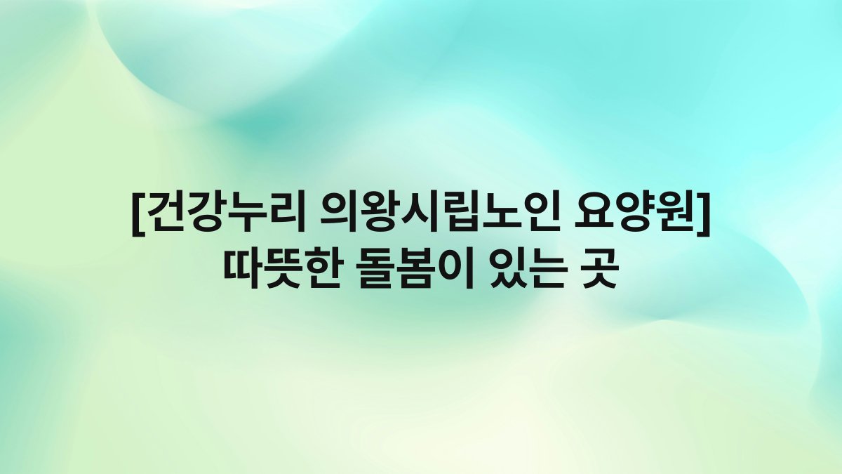 [건강누리 의왕시립노인 요양원] 따뜻한 돌봄이 있는 곳