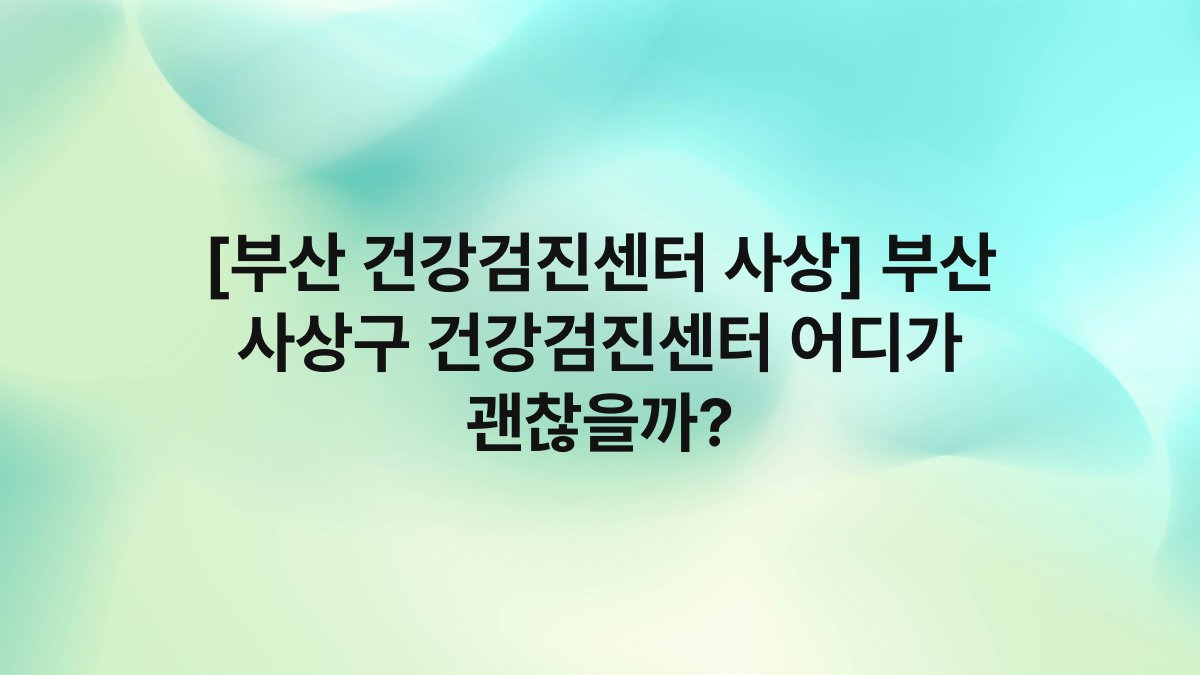 [부산 건강검진센터 사상] 부산 사상구 건강검진센터 어디가 괜찮을까?