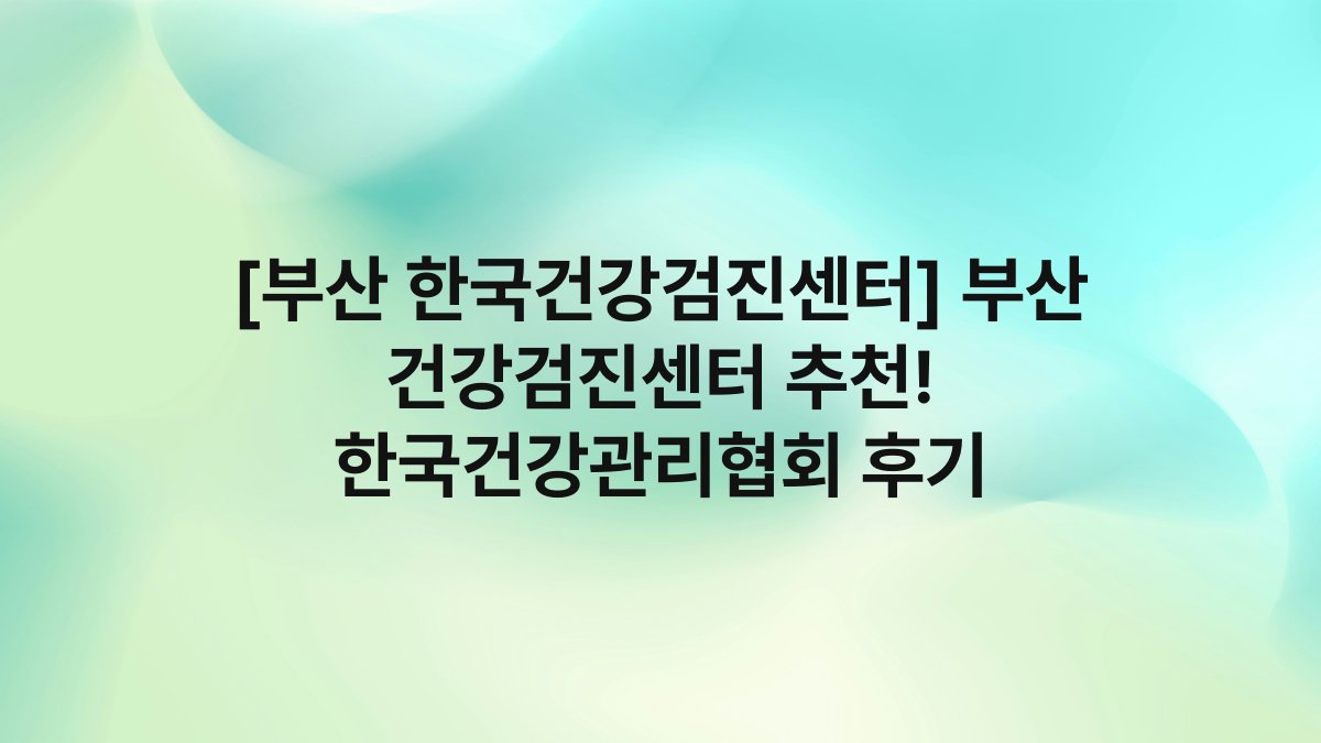 [부산 한국건강검진센터] 부산 건강검진센터 추천! 한국건강관리협회 후기