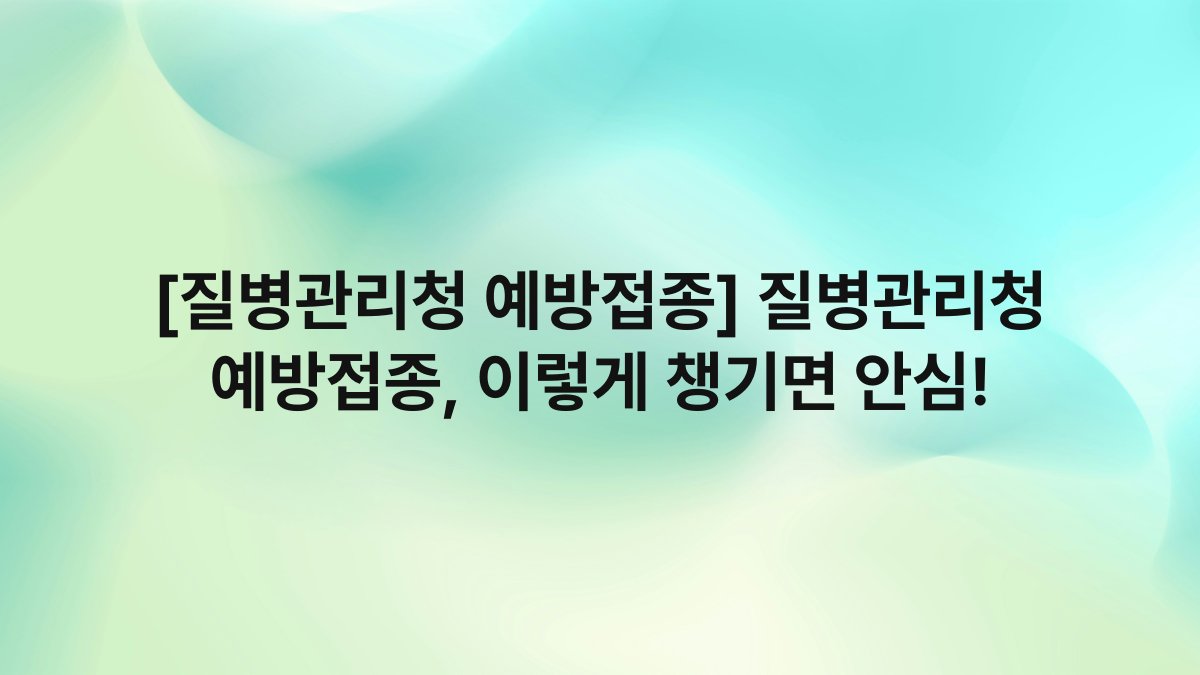 [질병관리청 예방접종] 질병관리청 예방접종, 이렇게 챙기면 안심!