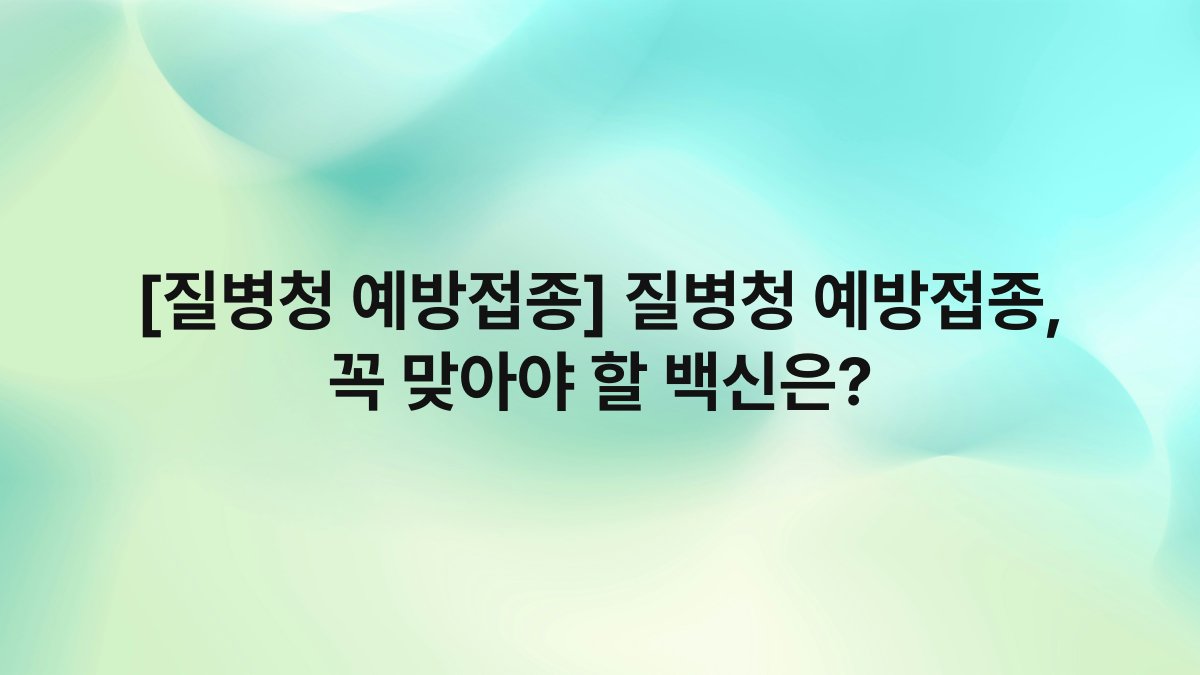 [질병청 예방접종] 질병청 예방접종, 꼭 맞아야 할 백신은?