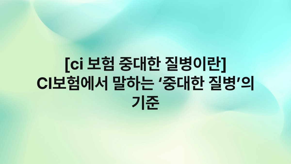 [ci 보험 중대한 질병이란] CI보험에서 말하는 ‘중대한 질병’의 기준