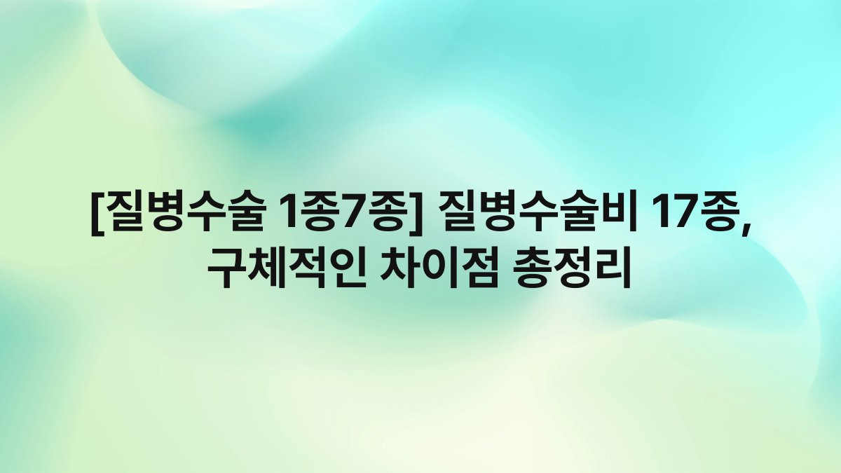 [질병수술 1종7종] 질병수술비 17종, 구체적인 차이점 총정리
