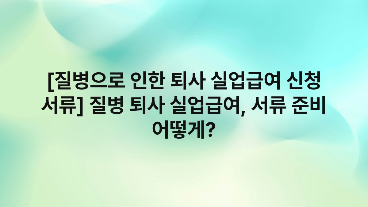 [질병으로 인한 퇴사 실업급여 신청 서류] 질병 퇴사 실업급여, 서류 준비 어떻게?