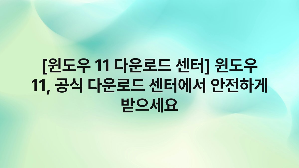 [윈도우 11 다운로드 센터] 윈도우 11, 공식 다운로드 센터에서 안전하게 받으세요