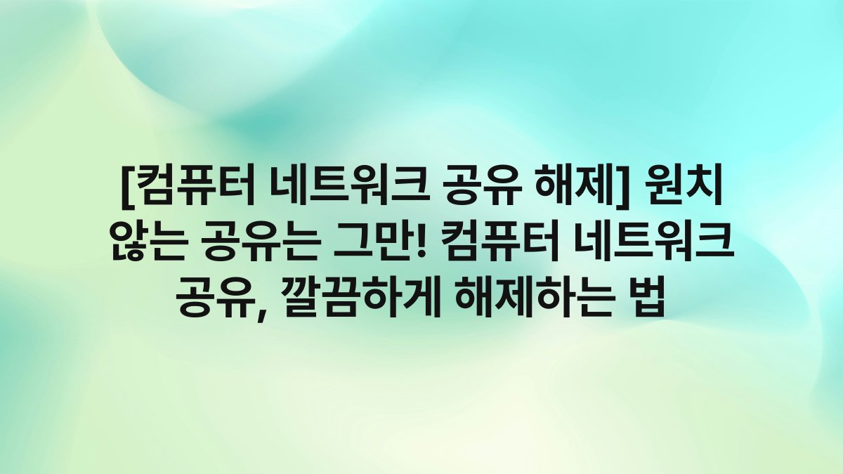 [컴퓨터 네트워크 공유 해제] 원치 않는 공유는 그만! 컴퓨터 네트워크 공유, 깔끔하게 해제하는 법