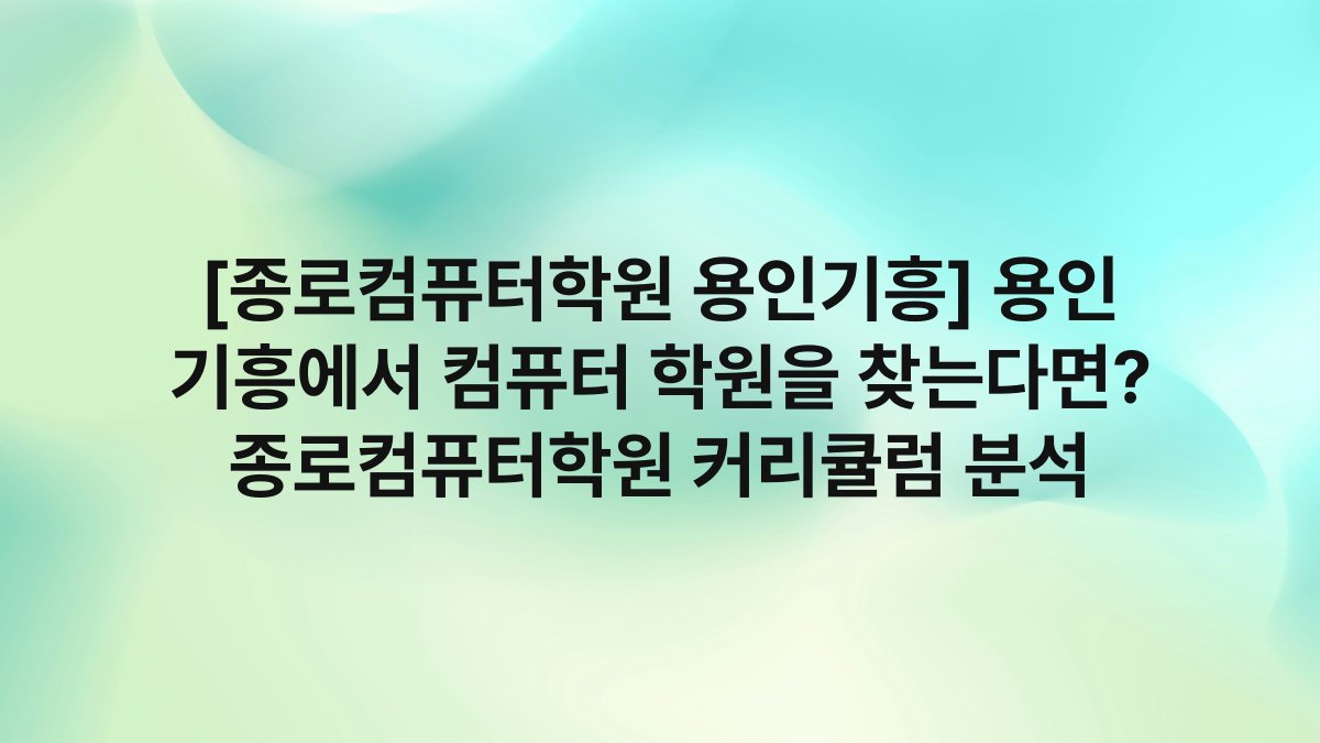 [종로컴퓨터학원 용인기흥] 용인 기흥에서 컴퓨터 학원을 찾는다면? 종로컴퓨터학원 커리큘럼 분석