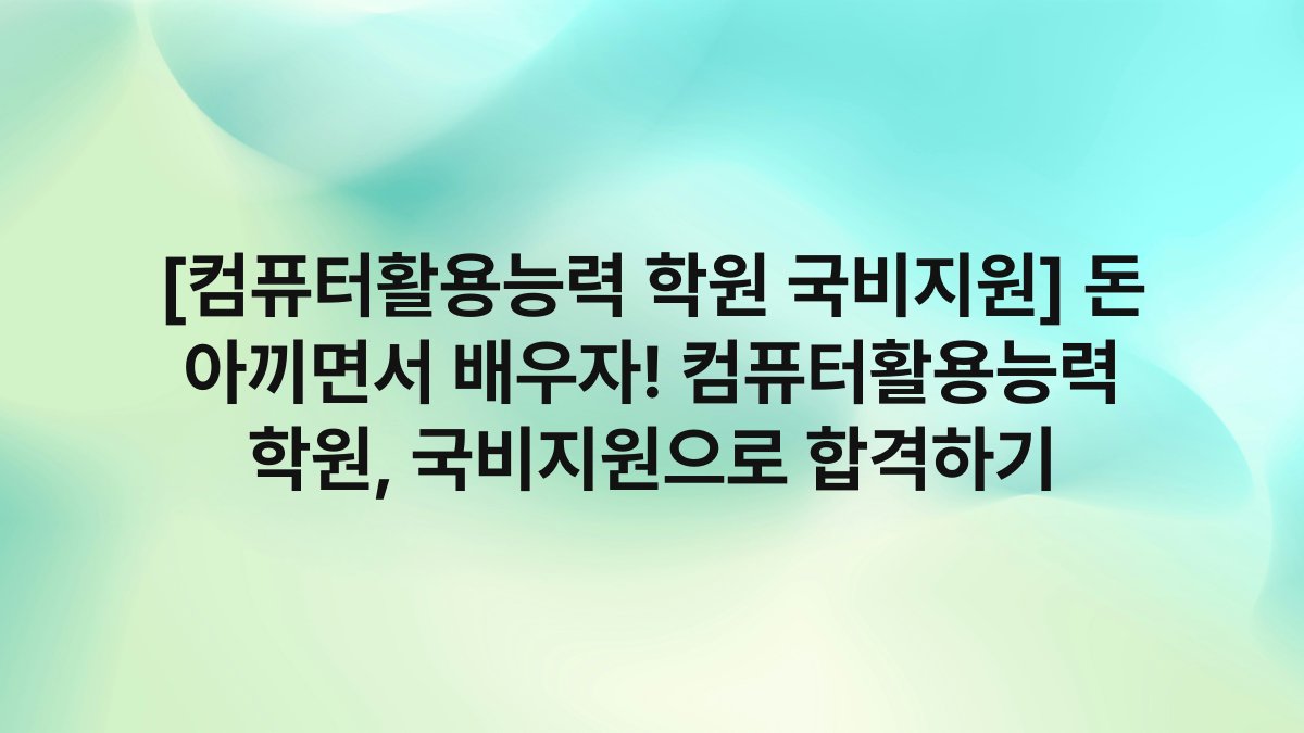 [컴퓨터활용능력 학원 국비지원] 돈 아끼면서 배우자! 컴퓨터활용능력 학원, 국비지원으로 합격하기