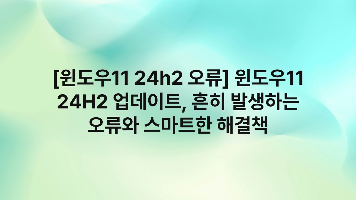 [윈도우11 24h2 오류] 윈도우11 24H2 업데이트, 흔히 발생하는 오류와 스마트한 해결책